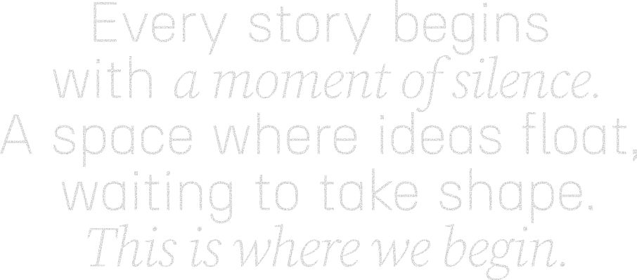 Every story begins with a moment of silence. A space where ideas float, waiting to take shape. This is where we begin.